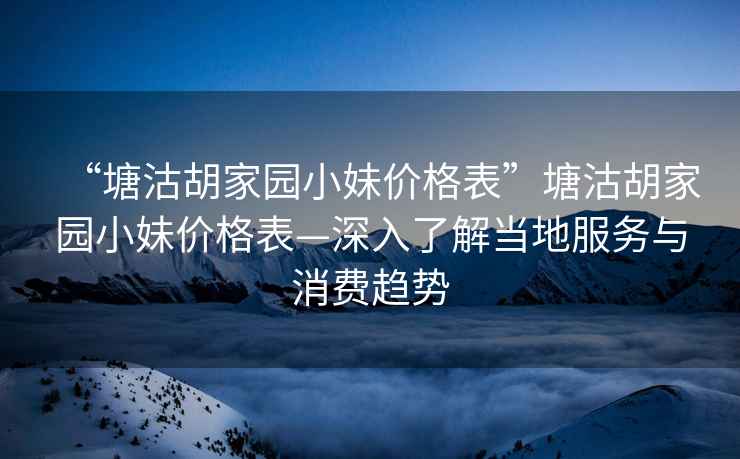 “塘沽胡家園小妹價格表”塘沽胡家園小妹價格表—深入了解當?shù)胤张c消費趨勢