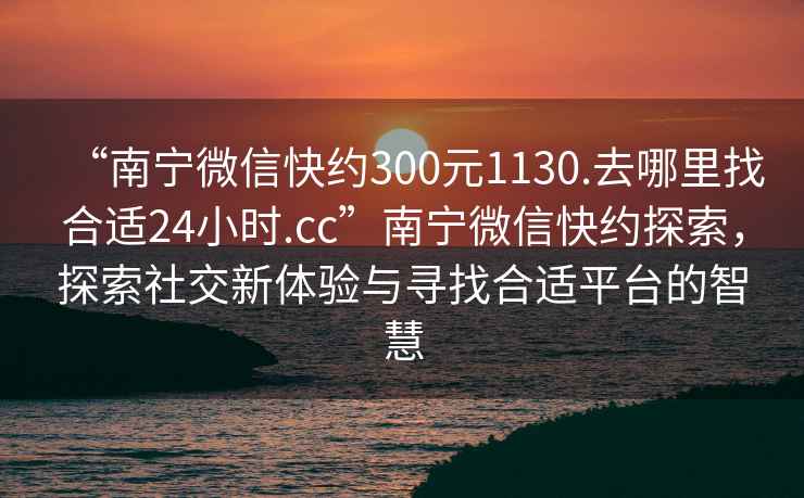 “南寧微信快約300元1130.去哪里找合適24小時.cc”南寧微信快約探索，探索社交新體驗與尋找合適平臺的智慧