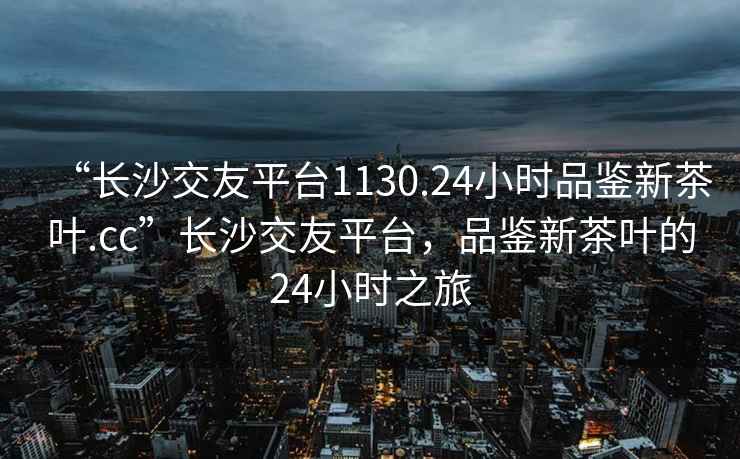 “長(zhǎng)沙交友平臺(tái)1130.24小時(shí)品鑒新茶葉.cc”長(zhǎng)沙交友平臺(tái)，品鑒新茶葉的24小時(shí)之旅