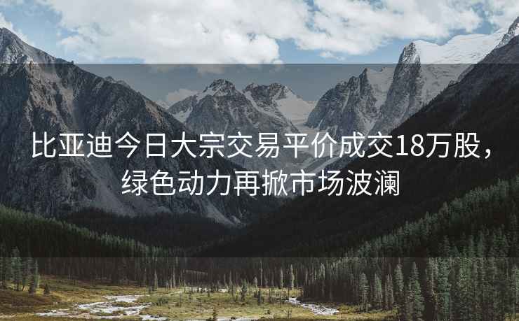 比亞迪今日大宗交易平價成交18萬股，綠色動力再掀市場波瀾