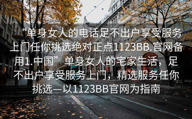 “單身女人的電話足不出戶享受服務(wù)上門任你挑選絕對正點(diǎn)1123BB.官網(wǎng)備用1.中國”單身女人的宅家生活，足不出戶享受服務(wù)上門，精選服務(wù)任你挑選—以1123BB官網(wǎng)為指南