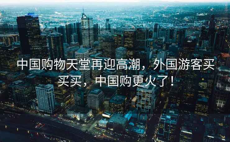 中國購物天堂再迎高潮，外國游客買買買，中國購更火了！
