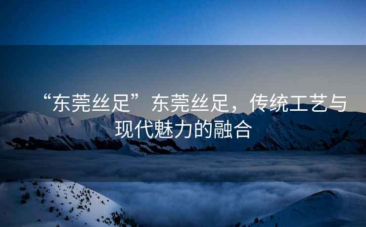 “東莞絲足”東莞絲足，傳統工藝與現代魅力的融合