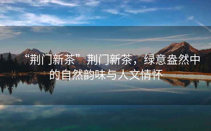 “荊門(mén)新茶”荊門(mén)新茶，綠意盎然中的自然韻味與人文情懷