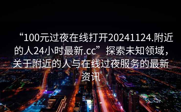 “100元過夜在線打開20241124.附近的人24小時最新.cc”探索未知領(lǐng)域，關(guān)于附近的人與在線過夜服務(wù)的最新資訊