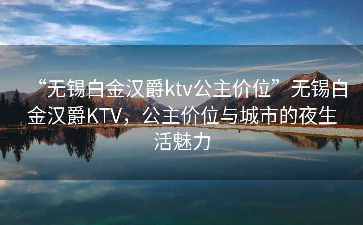 “無錫白金漢爵ktv公主價位”無錫白金漢爵KTV，公主價位與城市的夜生活魅力