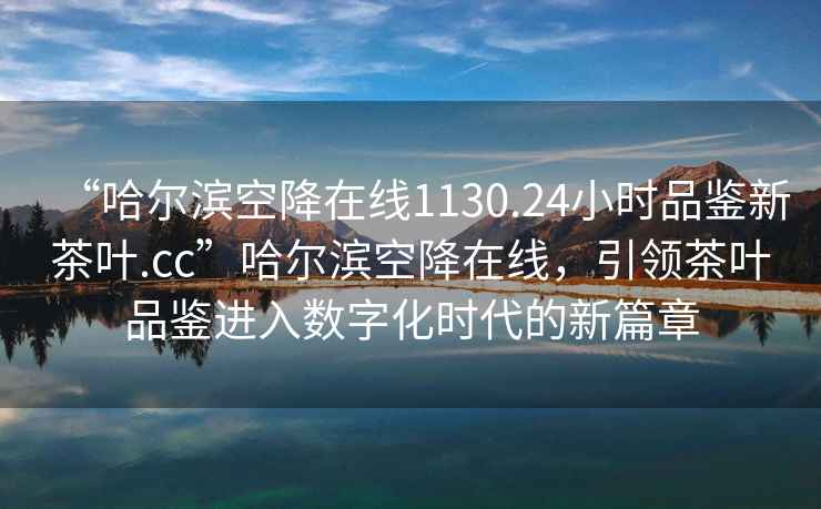 “哈爾濱空降在線1130.24小時(shí)品鑒新茶葉.cc”哈爾濱空降在線，引領(lǐng)茶葉品鑒進(jìn)入數(shù)字化時(shí)代的新篇章