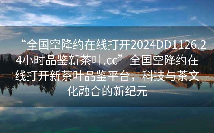 “全國(guó)空降約在線打開(kāi)2024DD1126.24小時(shí)品鑒新茶葉.cc”全國(guó)空降約在線打開(kāi)新茶葉品鑒平臺(tái)，科技與茶文化融合的新紀(jì)元