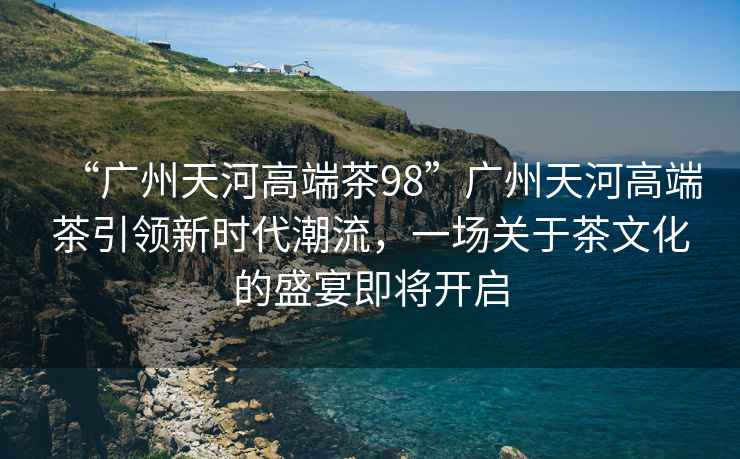 “廣州天河高端茶98”廣州天河高端茶引領新時代潮流，一場關于茶文化的盛宴即將開啟