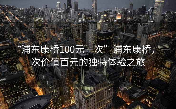 “浦東康橋100元一次”浦東康橋，一次價(jià)值百元的獨(dú)特體驗(yàn)之旅