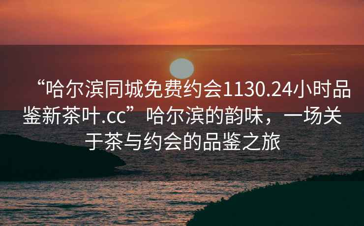 “哈爾濱同城免費(fèi)約會(huì)1130.24小時(shí)品鑒新茶葉.cc”哈爾濱的韻味，一場(chǎng)關(guān)于茶與約會(huì)的品鑒之旅