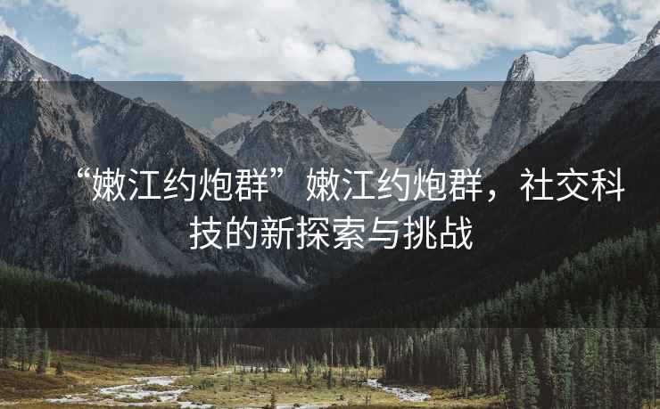 “嫩江約炮群”嫩江約炮群，社交科技的新探索與挑戰(zhàn)
