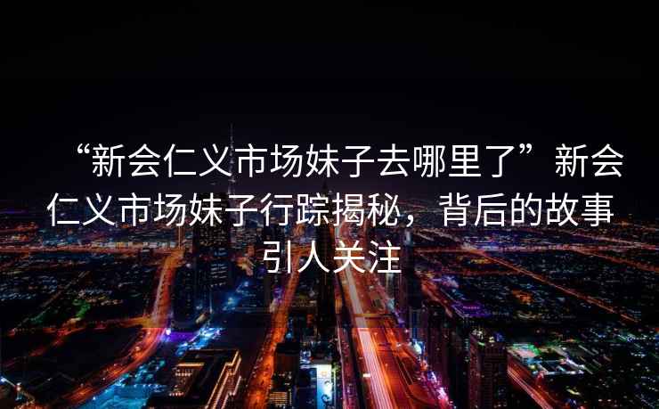 “新會仁義市場妹子去哪里了”新會仁義市場妹子行蹤揭秘，背后的故事引人關注