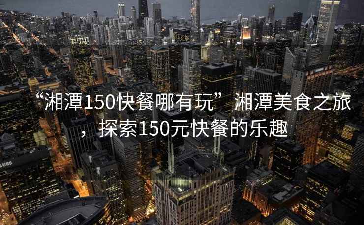 “湘潭150快餐哪有玩”湘潭美食之旅，探索150元快餐的樂趣