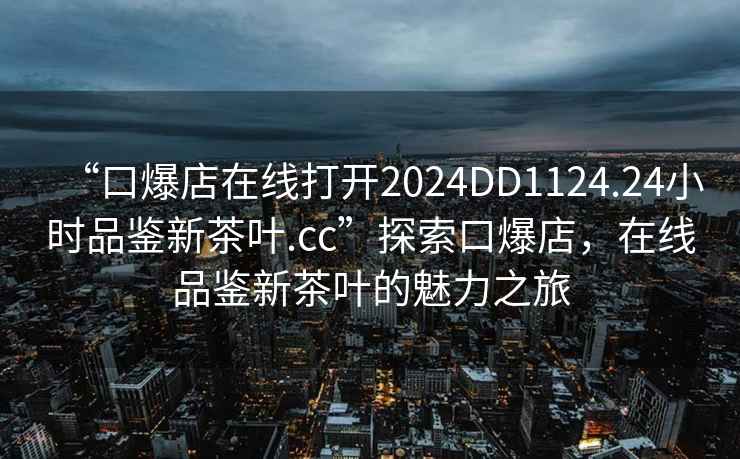 “口爆店在線打開2024DD1124.24小時(shí)品鑒新茶葉.cc”探索口爆店，在線品鑒新茶葉的魅力之旅
