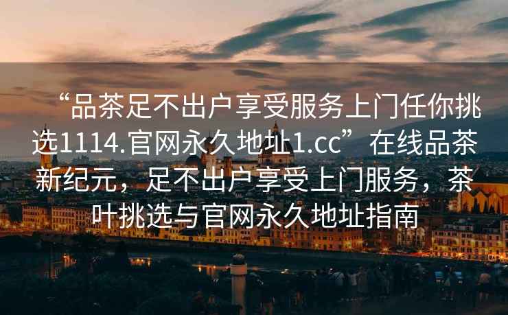 “品茶足不出戶享受服務(wù)上門任你挑選1114.官網(wǎng)永久地址1.cc”在線品茶新紀元，足不出戶享受上門服務(wù)，茶葉挑選與官網(wǎng)永久地址指南