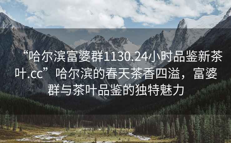 “哈爾濱富婆群1130.24小時品鑒新茶葉.cc”哈爾濱的春天茶香四溢，富婆群與茶葉品鑒的獨特魅力