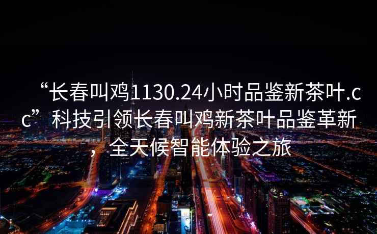 “長(zhǎng)春叫雞1130.24小時(shí)品鑒新茶葉.cc”科技引領(lǐng)長(zhǎng)春叫雞新茶葉品鑒革新，全天候智能體驗(yàn)之旅