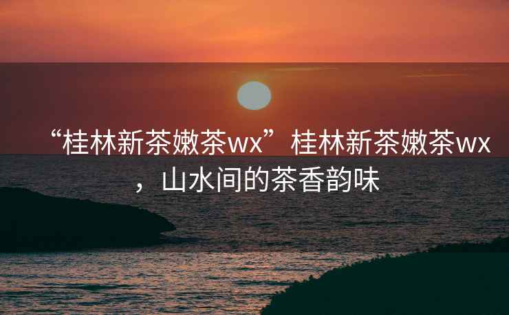 “桂林新茶嫩茶wx”桂林新茶嫩茶wx，山水間的茶香韻味