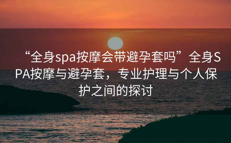 “全身spa按摩會(huì)帶避孕套嗎”全身SPA按摩與避孕套，專業(yè)護(hù)理與個(gè)人保護(hù)之間的探討