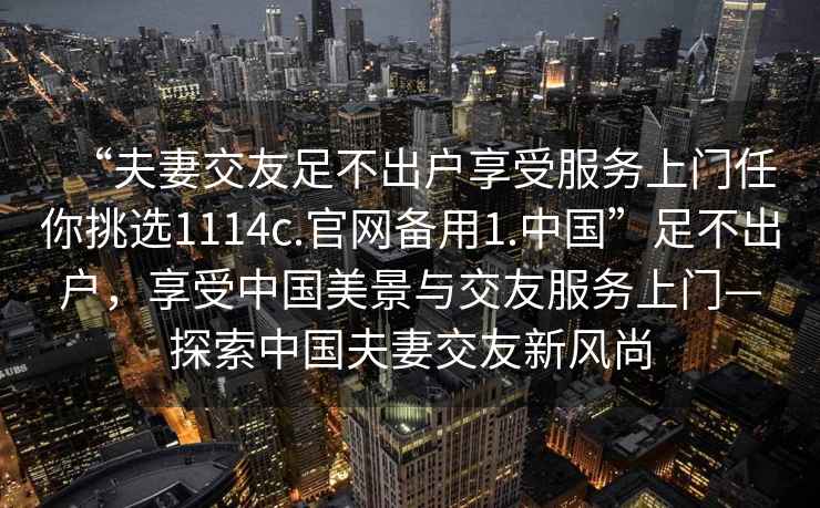 “夫妻交友足不出戶享受服務上門任你挑選1114c.官網(wǎng)備用1.中國”足不出戶，享受中國美景與交友服務上門—探索中國夫妻交友新風尚