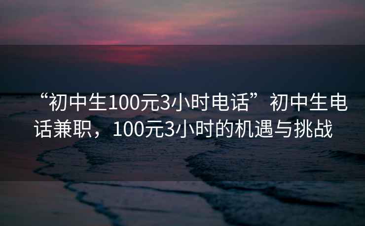 “初中生100元3小時電話”初中生電話兼職，100元3小時的機遇與挑戰(zhàn)