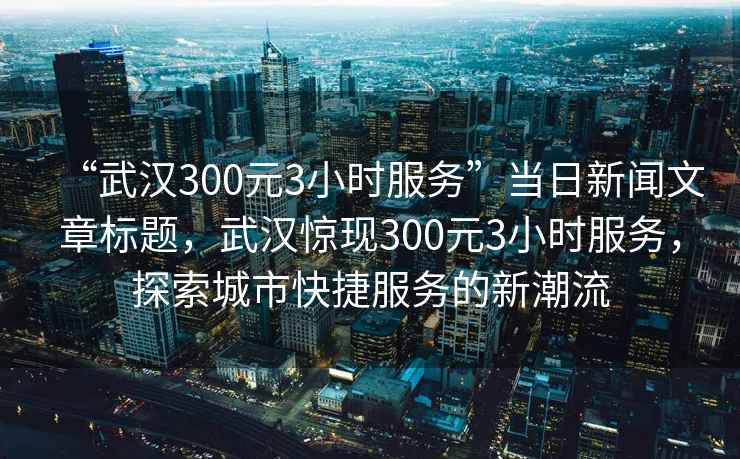 “武漢300元3小時(shí)服務(wù)”當(dāng)日新聞文章標(biāo)題，武漢驚現(xiàn)300元3小時(shí)服務(wù)，探索城市快捷服務(wù)的新潮流