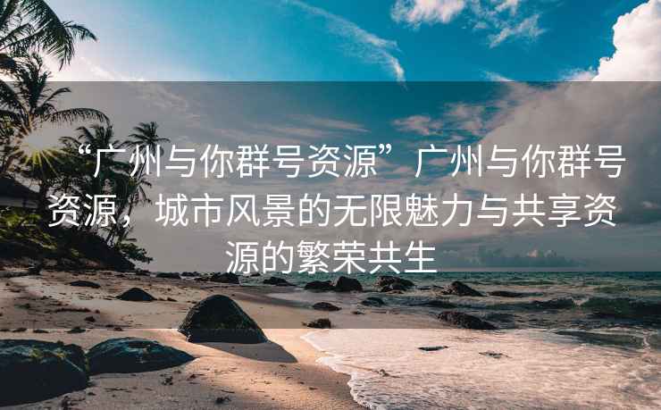 “廣州與你群號(hào)資源”廣州與你群號(hào)資源，城市風(fēng)景的無限魅力與共享資源的繁榮共生