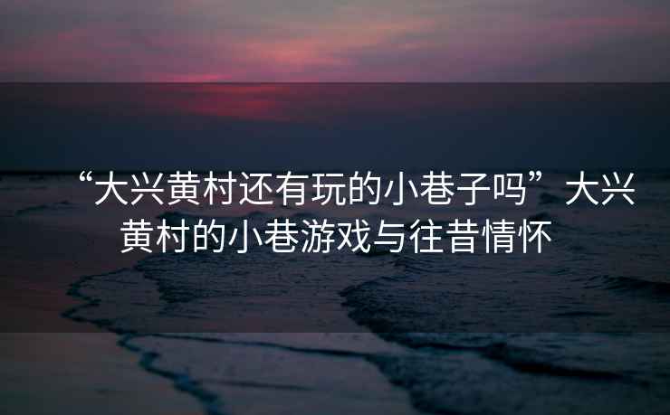 “大興黃村還有玩的小巷子嗎”大興黃村的小巷游戲與往昔情懷
