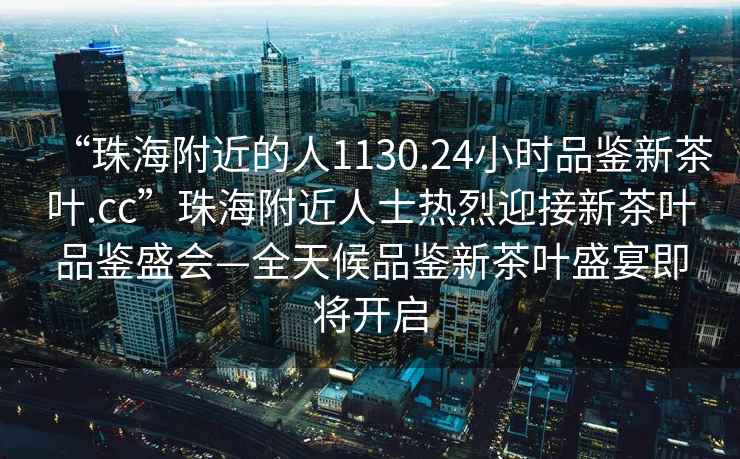 “珠海附近的人1130.24小時(shí)品鑒新茶葉.cc”珠海附近人士熱烈迎接新茶葉品鑒盛會(huì)—全天候品鑒新茶葉盛宴即將開(kāi)啟