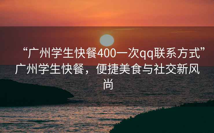 “廣州學(xué)生快餐400一次qq聯(lián)系方式”廣州學(xué)生快餐，便捷美食與社交新風(fēng)尚