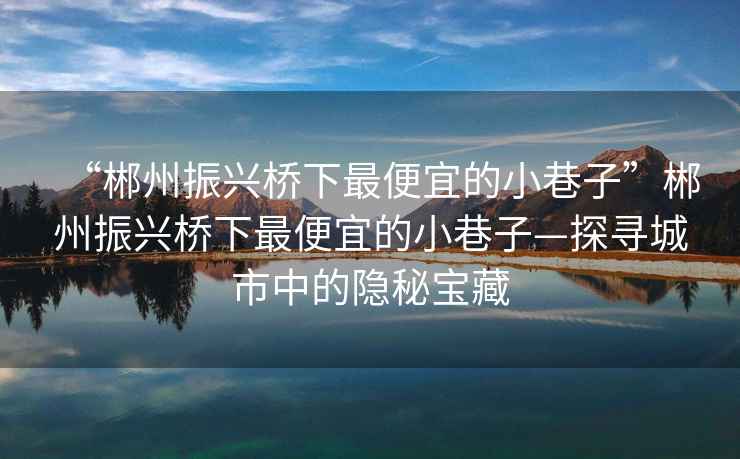 “郴州振興橋下最便宜的小巷子”郴州振興橋下最便宜的小巷子—探尋城市中的隱秘寶藏