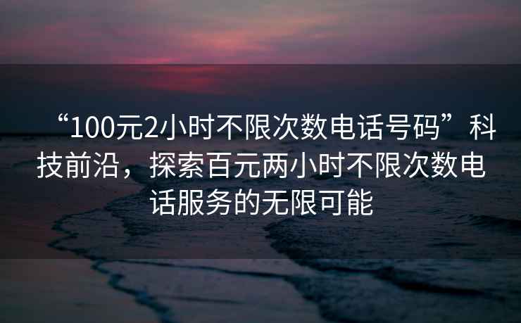 “100元2小時不限次數(shù)電話號碼”科技前沿，探索百元兩小時不限次數(shù)電話服務的無限可能