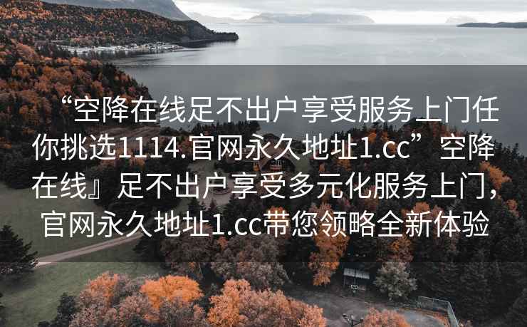 “空降在線足不出戶享受服務(wù)上門任你挑選1114.官網(wǎng)永久地址1.cc”空降在線』足不出戶享受多元化服務(wù)上門，官網(wǎng)永久地址1.cc帶您領(lǐng)略全新體驗(yàn)