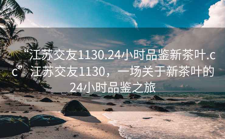 “江蘇交友1130.24小時(shí)品鑒新茶葉.cc”江蘇交友1130，一場關(guān)于新茶葉的24小時(shí)品鑒之旅
