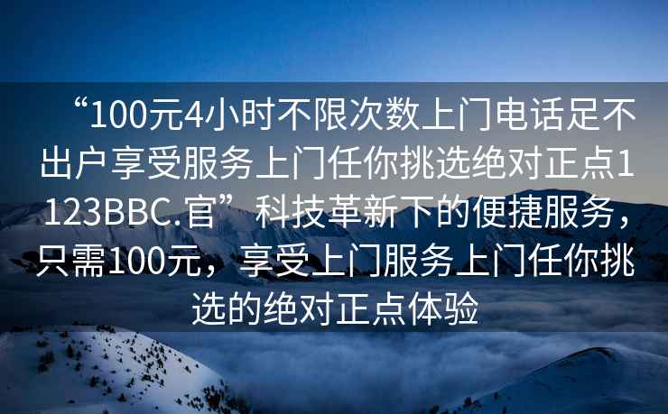 “100元4小時不限次數(shù)上門電話足不出戶享受服務上門任你挑選絕對正點1123BBC.官”科技革新下的便捷服務，只需100元，享受上門服務上門任你挑選的絕對正點體驗
