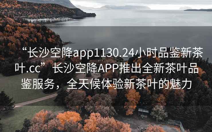 “長沙空降app1130.24小時品鑒新茶葉.cc”長沙空降APP推出全新茶葉品鑒服務，全天候體驗新茶葉的魅力