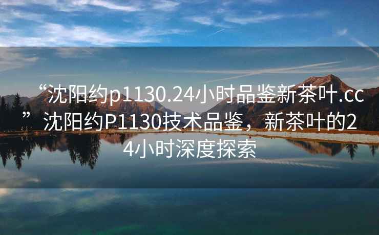 “沈陽約p1130.24小時品鑒新茶葉.cc”沈陽約P1130技術(shù)品鑒，新茶葉的24小時深度探索