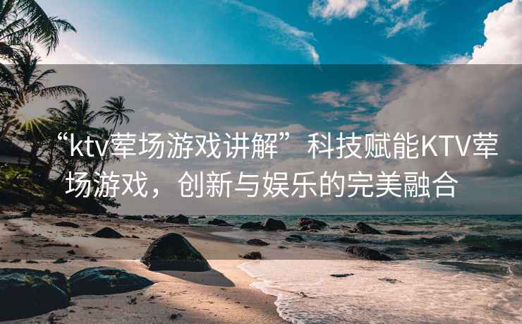 “ktv葷場游戲講解”科技賦能KTV葷場游戲，創(chuàng)新與娛樂的完美融合