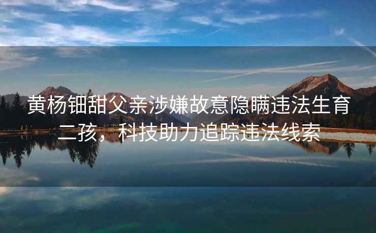 黃楊鈿甜父親涉嫌故意隱瞞違法生育二孩，科技助力追蹤違法線索