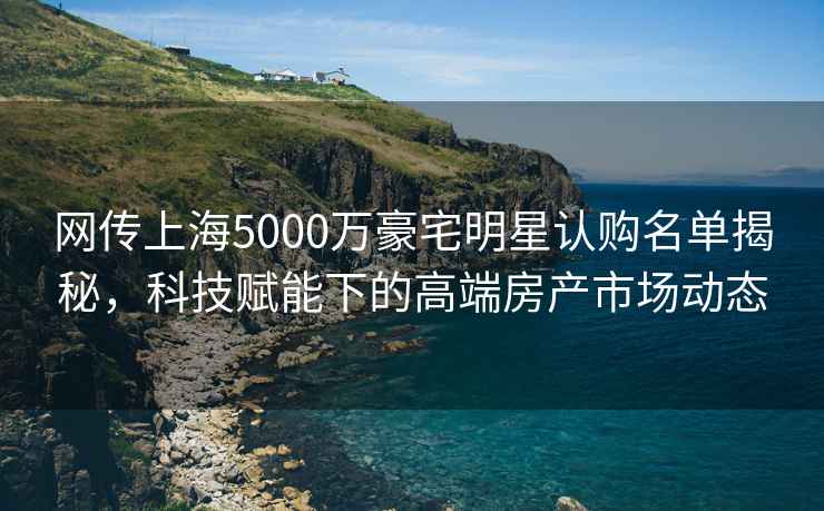 網(wǎng)傳上海5000萬豪宅明星認購名單揭秘，科技賦能下的高端房產(chǎn)市場動態(tài)