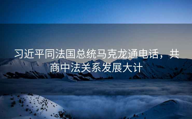 習近平同法國總統(tǒng)馬克龍通電話，共商中法關(guān)系發(fā)展大計