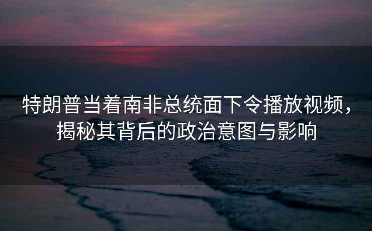 特朗普當(dāng)著南非總統(tǒng)面下令播放視頻，揭秘其背后的政治意圖與影響