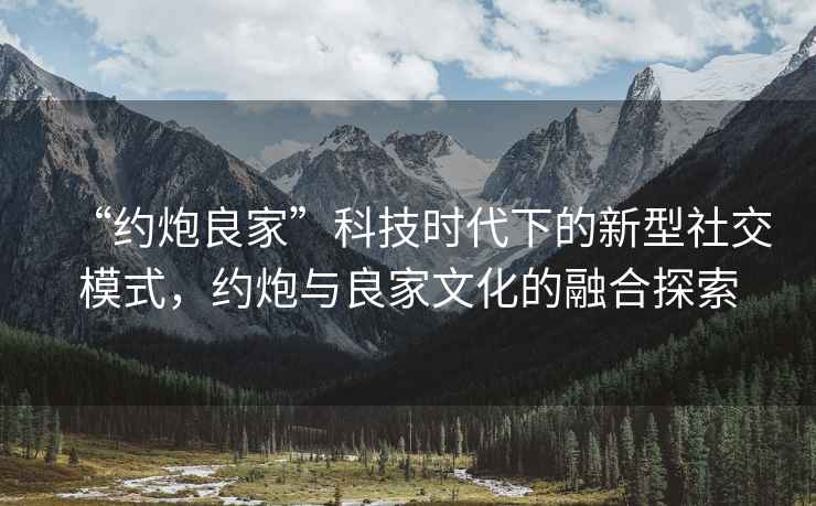 “約炮良家”科技時代下的新型社交模式，約炮與良家文化的融合探索