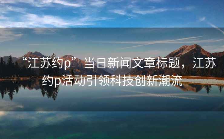 “江蘇約p”當(dāng)日新聞文章標(biāo)題，江蘇約p活動(dòng)引領(lǐng)科技創(chuàng)新潮流