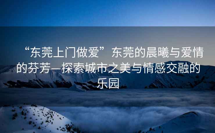 “東莞上門做愛”東莞的晨曦與愛情的芬芳—探索城市之美與情感交融的樂園