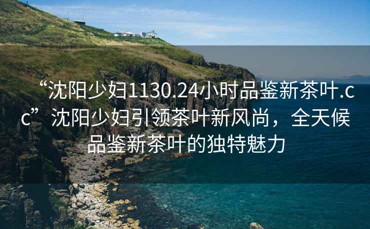 “沈陽少婦1130.24小時品鑒新茶葉.cc”沈陽少婦引領茶葉新風尚，全天候品鑒新茶葉的獨特魅力