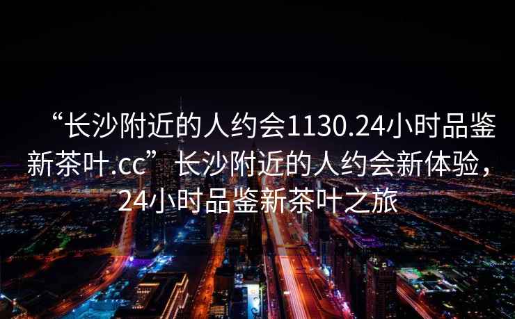 “長沙附近的人約會1130.24小時品鑒新茶葉.cc”長沙附近的人約會新體驗，24小時品鑒新茶葉之旅