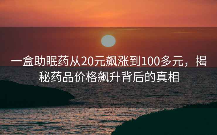 一盒助眠藥從20元飆漲到100多元，揭秘藥品價(jià)格飆升背后的真相