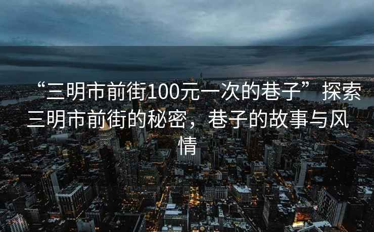 “三明市前街100元一次的巷子”探索三明市前街的秘密，巷子的故事與風(fēng)情